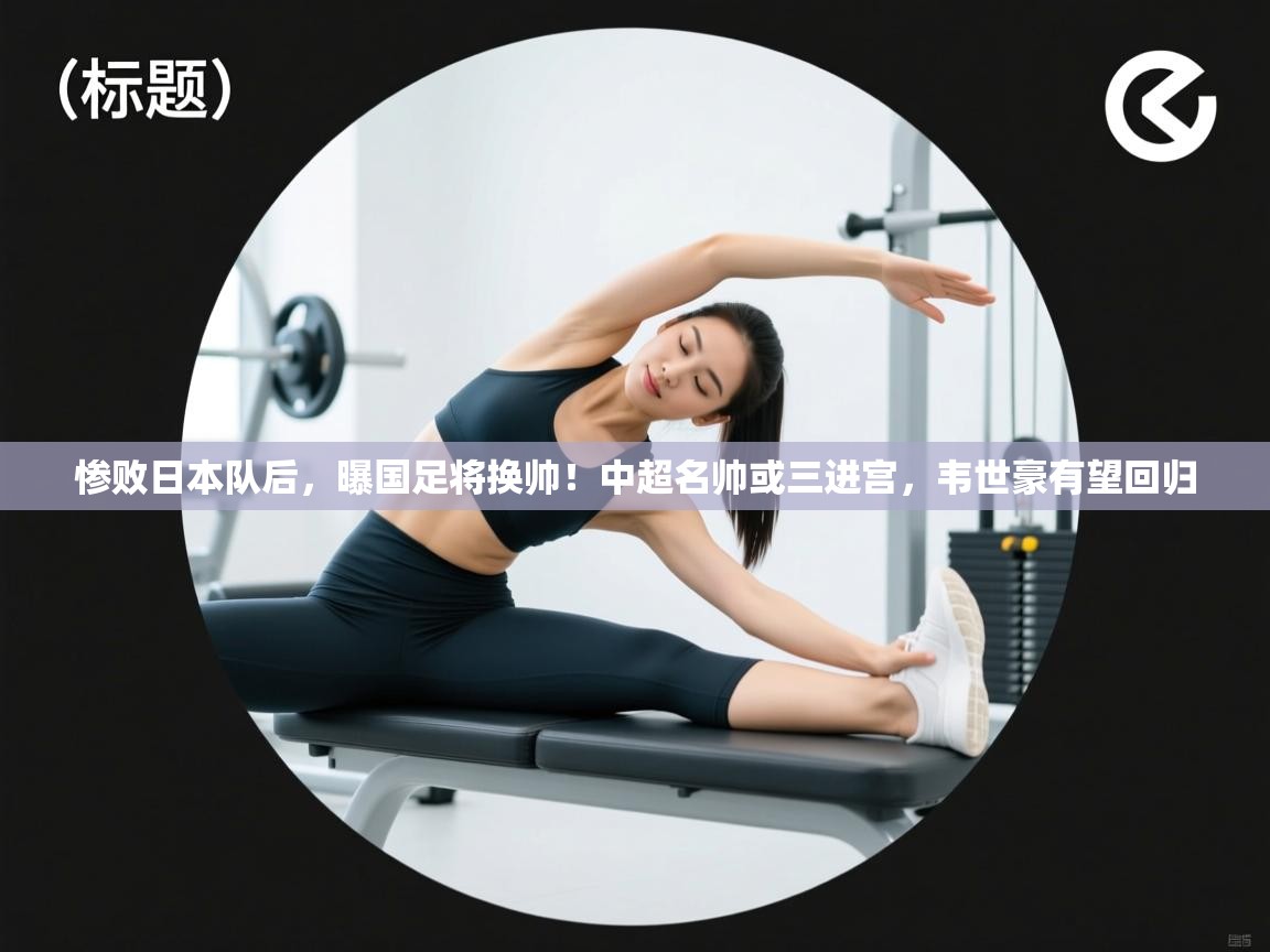 惨败日本队后,曝国足将换帅!中超名帅或三进宫,韦世豪有望回归