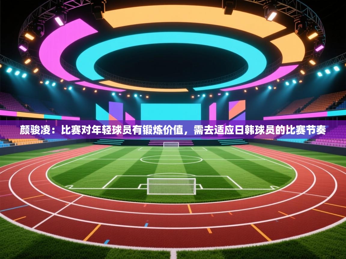 颜骏凌:比赛对年轻球员有锻炼价值,需去适应日韩球员的比赛节奏 第1张