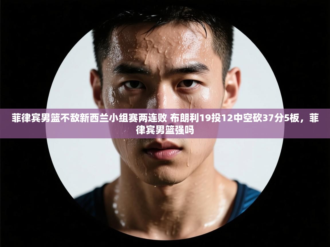 菲律宾男篮不敌新西兰小组赛两连败 布朗利19投12中空砍37分5板，菲律宾男篮强吗